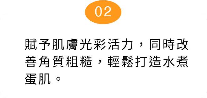 舒賦予肌膚光彩活力，同時改善角質粗糙，輕鬆打造水煮蛋肌。