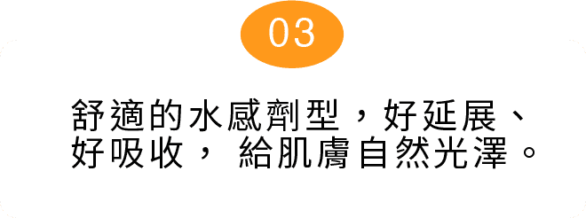 舒適的水感劑型，好延展、好吸收， 給肌膚自然光澤。